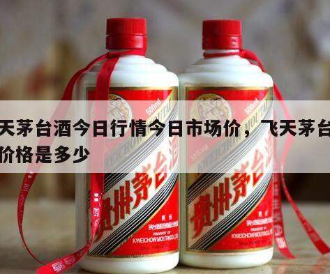 飞天茅台酒今日行情今日市场价，飞天茅台今日价格是多少