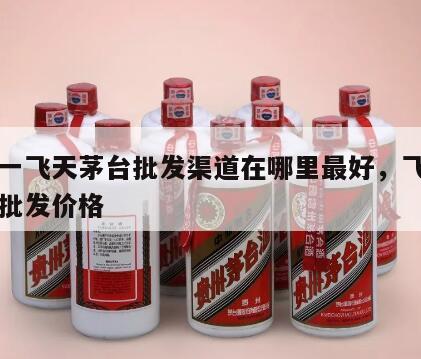 一比一飞天茅台批发渠道在哪里最好，飞天茅台的批发价格