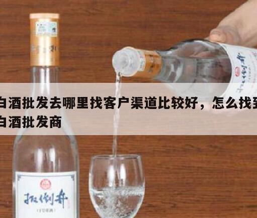 白酒批发去哪里找客户渠道比较好，怎么找到白酒批发商