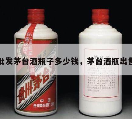 批发茅台酒瓶子多少钱，茅台酒瓶出售