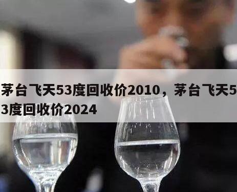 茅台飞天53度回收价2010，茅台飞天53度回收价2024
