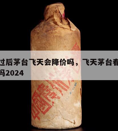 春节过后茅台飞天会降价吗，飞天茅台春节会涨价吗2024
