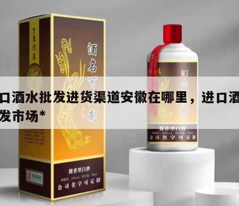进口酒水批发进货渠道安徽在哪里，进口酒水批发市场*

