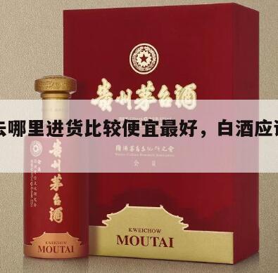 白酒去哪里进货比较便宜最好，白酒应该去哪里买