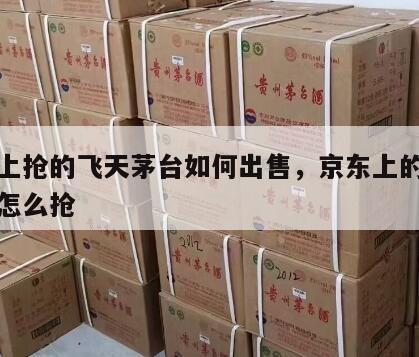 京东上抢的飞天茅台如何出售，京东上的飞天茅台怎么抢