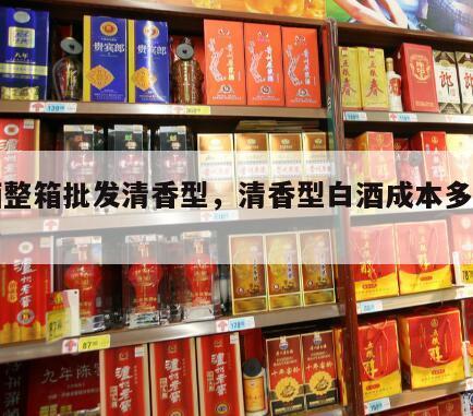 白酒整箱批发清香型，清香型白酒成本多少钱一斤