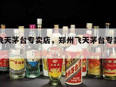 郑州飞天茅台专卖店，郑州飞天茅台专卖店电话