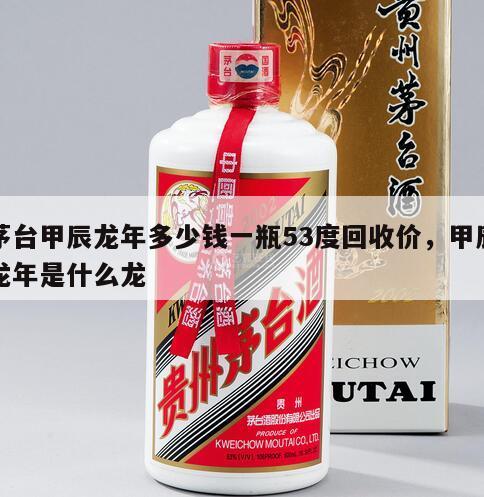 茅台甲辰龙年多少钱一瓶53度回收价，甲辰龙年是什么龙