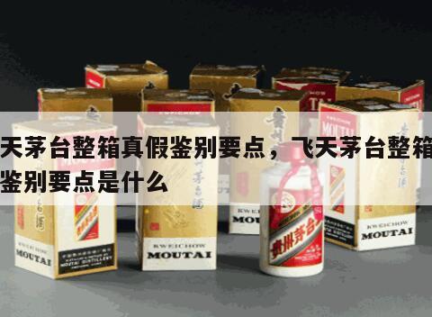 飞天茅台整箱真假鉴别要点，飞天茅台整箱真假鉴别要点是什么