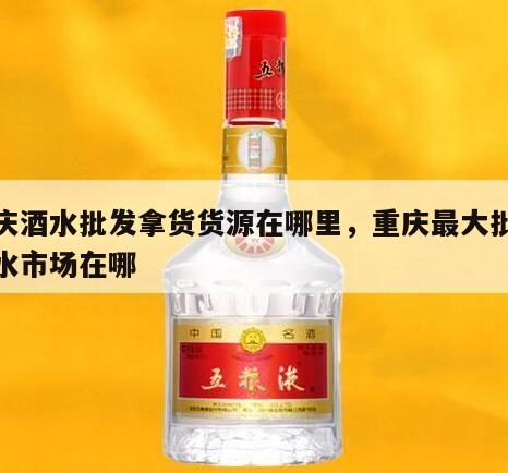 重庆酒水批发拿货货源在哪里，重庆最大批发酒水市场在哪