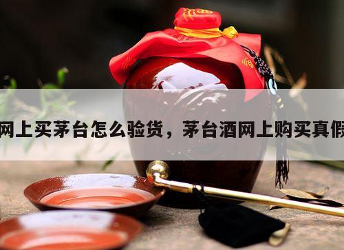 网上买茅台怎么验货，茅台酒网上购买真假