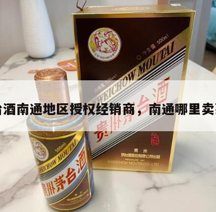茅台酒南通地区授权经销商，南通哪里卖茅台