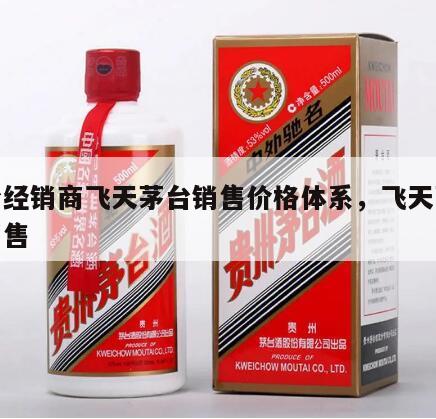 茅台经销商飞天茅台销售价格体系，飞天茅台酒销售