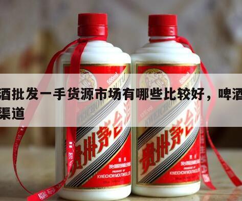 啤酒批发一手货源市场有哪些比较好，啤酒批发渠道