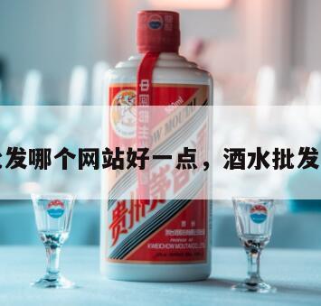 酒水批发哪个网站好一点，酒水批发去哪里