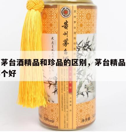 贵州茅台酒精品和珍品的区别，茅台精品和珍品哪个好