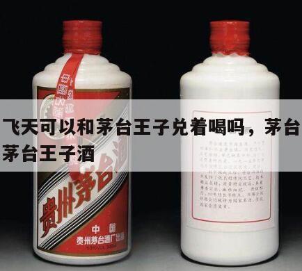 茅台飞天可以和茅台王子兑着喝吗，茅台飞天酒和茅台王子酒