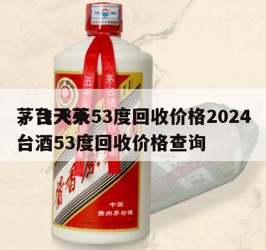茅台飞天53度回收价格2024
，飞天茅台酒53度回收价格查询