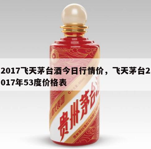 2017飞天茅台酒今日行情价，飞天茅台2017年53度价格表