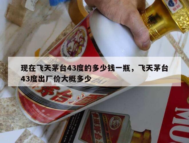 现在飞天茅台43度的多少钱一瓶，飞天茅台43度出厂价大概多少