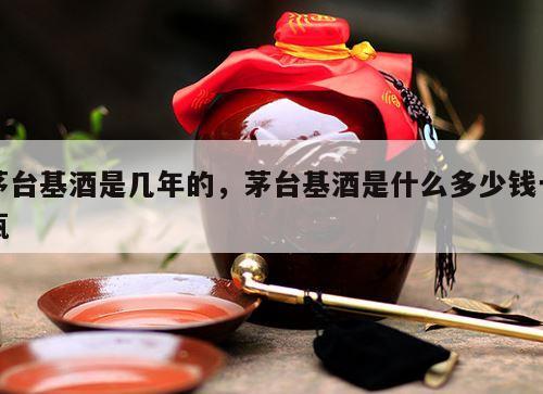 茅台基酒是几年的，茅台基酒是什么多少钱一瓶