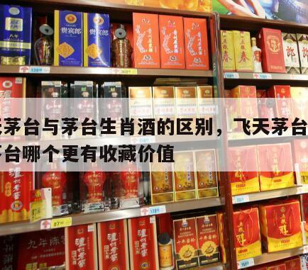飞天茅台与茅台生肖酒的区别，飞天茅台跟生肖茅台哪个更有收藏价值