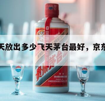 京东每天放出多少飞天茅台最好，京东一天几瓶茅台