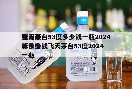 飞天茅台53度多少钱一瓶2024
整箱最新价格，飞天茅台53度2024
年多少钱一瓶