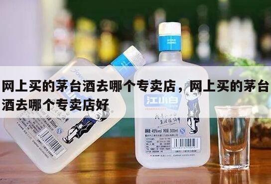 网上买的茅台酒去哪个专卖店，网上买的茅台酒去哪个专卖店好