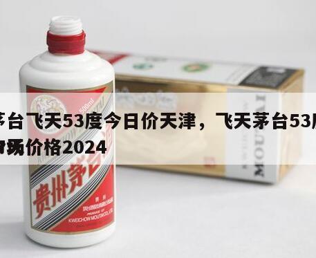 茅台飞天53度今日价天津，飞天茅台53度今天价格2024
市场价