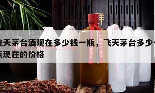 飞天茅台酒现在多少钱一瓶，飞天茅台多少一瓶现在的价格