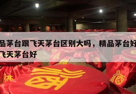 精品茅台跟飞天茅台区别大吗，精品茅台好还是飞天茅台好