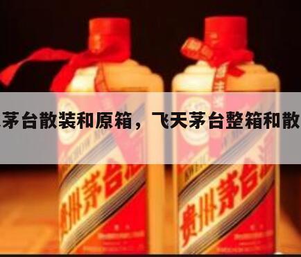 飞天茅台散装和原箱，飞天茅台整箱和散装价格