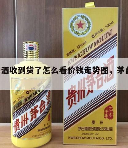 茅台酒收到货了怎么看价钱走势图，茅台 收货