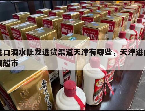 进口酒水批发进货渠道天津有哪些，天津进口酒超市
