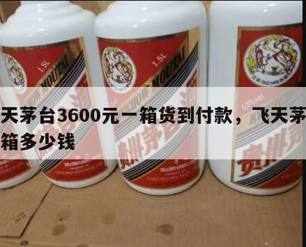 飞天茅台3600元一箱货到付款，飞天茅台整箱多少钱