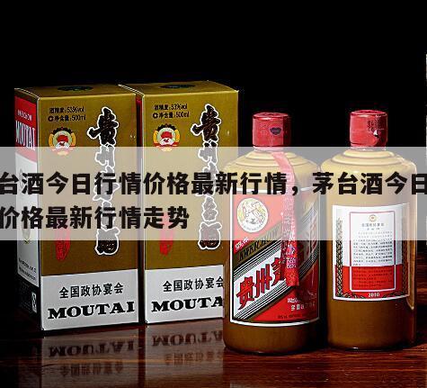 茅台酒今日行情价格最新行情，茅台酒今日行情价格最新行情走势
