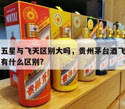 茅台五星与飞天区别大吗，贵州茅台酒飞天与五星有什么区别?