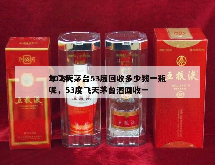 2024
年飞天茅台53度回收多少钱一瓶呢，53度飞天茅台酒回收一