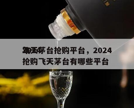 2024
飞天茅台抢购平台，2024
年抢购飞天茅台有哪些平台