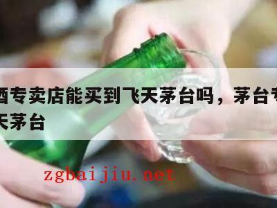 茅台酒专卖店能买到飞天茅台吗，茅台专卖店卖飞天茅台