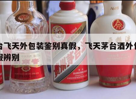 茅台飞天外包装鉴别真假，飞天茅台酒外包装真假辨别