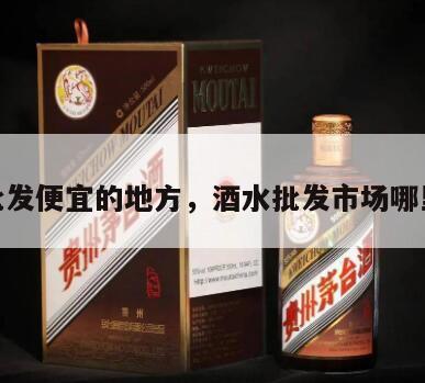 酒水批发便宜的地方，酒水批发市场哪里最大
