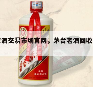 茅台老酒交易市场官网，茅台老酒回收网价格查询