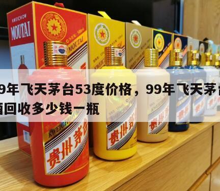 99年飞天茅台53度价格，99年飞天茅台酒回收多少钱一瓶