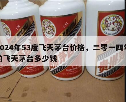 2024年53度飞天茅台价格，二零一四年的飞天茅台多少钱