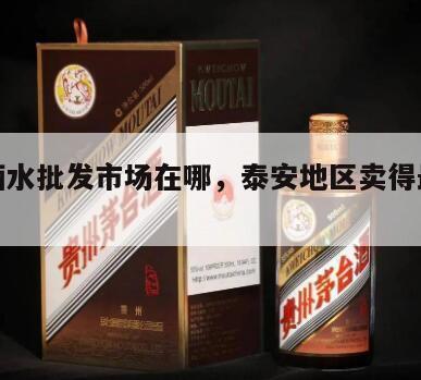 泰安酒水批发市场在哪，泰安地区卖得最多的酒