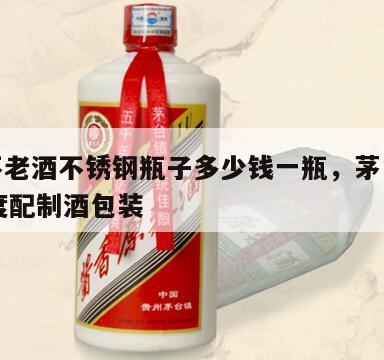 茅台不老酒不锈钢瓶子多少钱一瓶，茅台不老酒53度配制酒包装