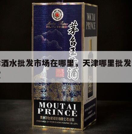 天津酒水批发市场在哪里，天津哪里批发酒水便宜