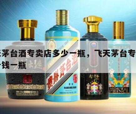 飞天茅台酒专卖店多少一瓶，飞天茅台专卖店多少钱一瓶